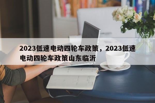 2023低速电动四轮车政策，2023低速电动四轮车政策山东临沂-第1张图片-绿色百科