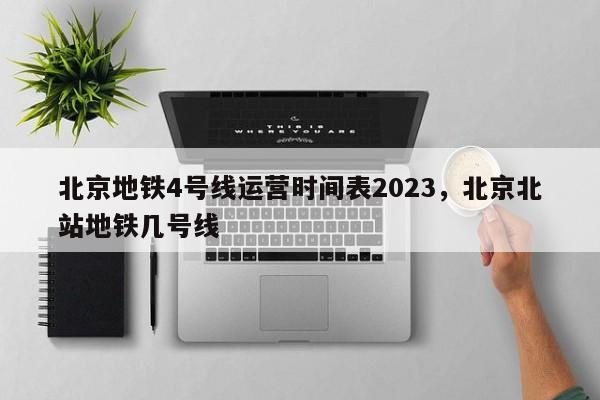 北京地铁4号线运营时间表2023，北京北站地铁几号线-第1张图片-绿色百科