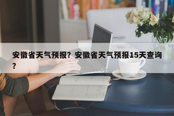 安徽省天气预报？安徽省天气预报15天查询？