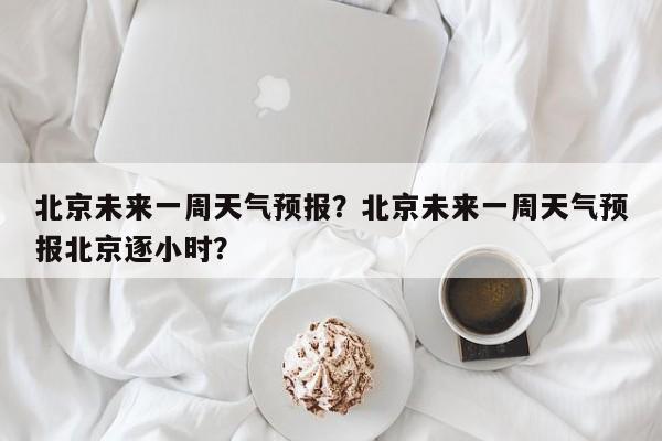 北京未来一周天气预报？北京未来一周天气预报北京逐小时？