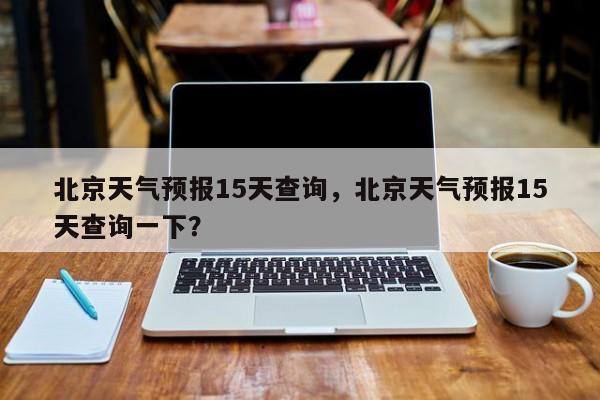 北京天气预报15天查询，北京天气预报15天查询一下？-第1张图片-绿色百科