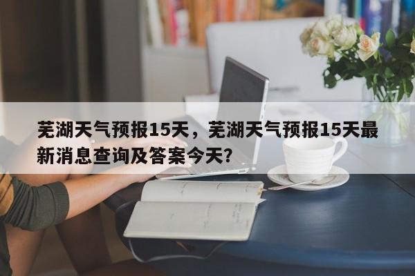 芜湖天气预报15天，芜湖天气预报15天最新消息查询及答案今天？-第1张图片-绿色百科