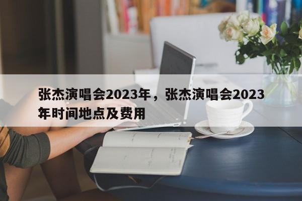 张杰演唱会2023年，张杰演唱会2023年时间地点及费用
？-第1张图片-绿色百科